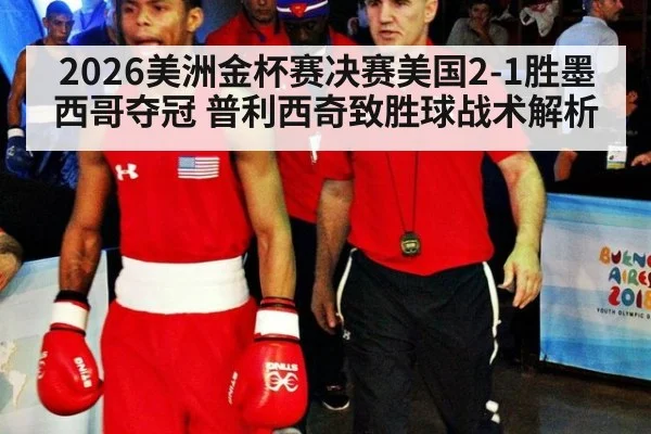 2026美洲金杯赛决赛美国2-1胜墨西哥夺冠 普利西奇致胜球战术解析